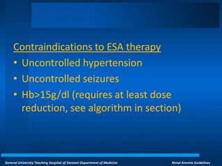 General University Teaching Hospital of Slemani-Department of Medicine Renal Anemia Guidelines
Contraindications to ESA therapy
• Uncontrolled hypertension
• Uncontrolled seizures
• Hb>15g/dl (requires at least dose
reduction, see algorithm in section)
 