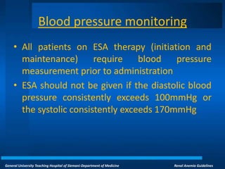 General University Teaching Hospital of Slemani-Department of Medicine Renal Anemia Guidelines
Blood pressure monitoring
• All patients on ESA therapy (initiation and
maintenance) require blood pressure
measurement prior to administration
• ESA should not be given if the diastolic blood
pressure consistently exceeds 100mmHg or
the systolic consistently exceeds 170mmHg
 