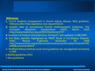 General University Teaching Hospital of Slemani-Department of Medicine Renal Anemia Guidelines
References
1. CG114 Anaemia management in chronic kidney disease. NICE guideline,
February 2011 http://guidance.nice.org.uk/CG114
2. Epoetin beta (a recombinant human erythropoietin) medicines. The
electronic Medicines Compendium (eMC) March 2010
http://www.medicines.org.uk/EMC/medicine/1717
3. Summary of Product Characteristics, Ferinject®, last updated 11/08/2009
4. ESA Risks, Benefits Highlighted by TREAT Study in Pre-Dialysis Patients.
NAAC Review Published: November 19, 2009
http://www.anemia.org/professionals/reviews/content.php?contentid=00
0468&sectionid=00014
5- Sheffield Kidney Institute Local renal guidelines for management of anemia
in CKD
6-KDOQI guidelines 2013
7-Nice guidelines
•
 