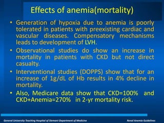 General University Teaching Hospital of Slemani-Department of Medicine Renal Anemia Guidelines
Effects of anemia(mortality)
• Generation of hypoxia due to anemia is poorly
tolerated in patients with preexisting cardiac and
vascular diseases. Compensatory mechanisms
leads to development of LVH.
• Observational studies do show an increase in
mortality in patients with CKD but not direct
casualty.
• Interventional studies (DOPPS) show that for an
increase of 1g/dL of Hb results in 4% decline in
mortality.
• Also, Medicare data show that CKD=100% and
CKD+Anemia=270% in 2-yr mortality risk.
 