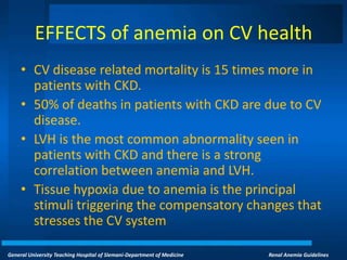 General University Teaching Hospital of Slemani-Department of Medicine Renal Anemia Guidelines
EFFECTS of anemia on CV health
• CV disease related mortality is 15 times more in
patients with CKD.
• 50% of deaths in patients with CKD are due to CV
disease.
• LVH is the most common abnormality seen in
patients with CKD and there is a strong
correlation between anemia and LVH.
• Tissue hypoxia due to anemia is the principal
stimuli triggering the compensatory changes that
stresses the CV system
 