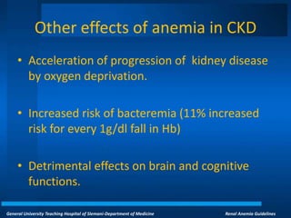 General University Teaching Hospital of Slemani-Department of Medicine Renal Anemia Guidelines
Other effects of anemia in CKD
• Acceleration of progression of kidney disease
by oxygen deprivation.
• Increased risk of bacteremia (11% increased
risk for every 1g/dl fall in Hb)
• Detrimental effects on brain and cognitive
functions.
 