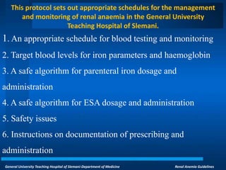 General University Teaching Hospital of Slemani-Department of Medicine Renal Anemia Guidelines
This protocol sets out appropriate schedules for the management
and monitoring of renal anaemia in the General University
Teaching Hospital of Slemani.
1. An appropriate schedule for blood testing and monitoring
2. Target blood levels for iron parameters and haemoglobin
3. A safe algorithm for parenteral iron dosage and
administration
4. A safe algorithm for ESA dosage and administration
5. Safety issues
6. Instructions on documentation of prescribing and
administration
 
