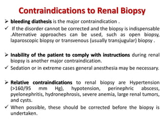 Contraindications to Renal Biopsy
 bleeding diathesis is the major contraindication .
 If the disorder cannot be corrected and the biopsy is indispensable
.Alternative approaches can be used, such as open biopsy,
laparoscopic biopsy or transvenous (usually transjugular) biopsy .
 Inability of the patient to comply with instructions during renal
biopsy is another major contraindication.
 Sedation or in extreme cases general anesthesia may be necessary.
 Relative contraindications to renal biopsy are Hypertension
(>160/95 mm Hg), hypotension, perinephric abscess,
pyelonephritis, hydronephrosis, severe anemia, large renal tumors,
and cysts.
 When possible, these should be corrected before the biopsy is
undertaken.
 