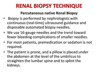RENAL BIOPSY TECHNIQUE
Percutaneous native Renal Biopsy
• Biopsy is performed by nephrologists with
continuous (real-time) ultrasound guidance and
disposable automated biopsy needles.
• We use 16-gauge needles and the trend toward
fewer bleeding complications of smaller needles.
• For most patients, premedication or sedation is not
required.
• The patient is prone, and a pillow is placed under
the abdomen at the level of the umbilicus to
straighten the lumbar spine and to splint the
kidneys.
 
