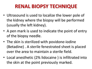 RENAL BIOPSY TECHNIQUE
• Ultrasound is used to localize the lower pole of
the kidney where the biopsy will be performed
(usually the left kidney).
• A pen mark is used to indicate the point of entry
of the biopsy needle.
• The skin is sterilized with povidone-iodine
(Betadine) . A sterile fenestrated sheet is placed
over the area to maintain a sterile field.
• Local anesthetic (2% lidocaine ) is infiltrated into
the skin at the point previously marked.
 