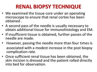 RENAL BIOPSY TECHNIQUE
• We examined the tissue core under an operating
microscope to ensure that renal cortex has been
obtained .
• A second pass of the needle is usually necessary to
obtain additional tissue for immunohistology and EM.
• If insufficient tissue is obtained, further passes of the
needle are made.
• However, passing the needle more than four times is
associated with a modest increase in the post biopsy
. complication rate.
• Once sufficient renal tissue has been obtained, the
skin incision is dressed and the patient rolled directly
into bed for observation.
 