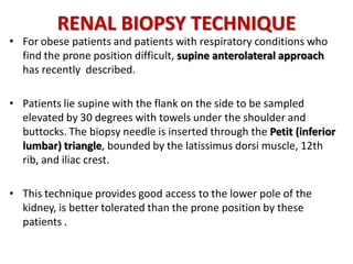 RENAL BIOPSY TECHNIQUE
• For obese patients and patients with respiratory conditions who
find the prone position difficult, supine anterolateral approach
has recently described.
• Patients lie supine with the flank on the side to be sampled
elevated by 30 degrees with towels under the shoulder and
buttocks. The biopsy needle is inserted through the Petit (inferior
lumbar) triangle, bounded by the latissimus dorsi muscle, 12th
rib, and iliac crest.
• This technique provides good access to the lower pole of the
kidney, is better tolerated than the prone position by these
patients .
 