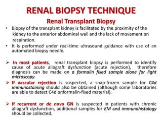 RENAL BIOPSY TECHNIQUE
Renal Transplant Biopsy
• Biopsy of the transplant kidney is facilitated by the proximity of the
kidney to the anterior abdominal wall and the lack of movement on
respiration.
• It is performed under real-time ultrasound guidance with use of an
automated biopsy needle.
 In most patients, renal transplant biopsy is performed to identify
cause of acute allograft dysfunction (acute rejection), therefore
diagnosis can be made on a formalin fixed sample alone for light
microscopy.
 If vascular rejection is suspected, a snap-frozen sample for C4d
immunostaining should also be obtained (although some laboratories
are able to detect C4d onformalin-fixed material).
 If recurrent or de novo GN is suspected in patients with chronic
allograft dysfunction, additional samples for EM and immunohistology
should be collected.
 