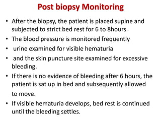 Post biopsy Monitoring
• After the biopsy, the patient is placed supine and
subjected to strict bed rest for 6 to 8hours.
• The blood pressure is monitored frequently
• urine examined for visible hematuria
• and the skin puncture site examined for excessive
bleeding.
• If there is no evidence of bleeding after 6 hours, the
patient is sat up in bed and subsequently allowed
to move.
• If visible hematuria develops, bed rest is continued
until the bleeding settles.
 