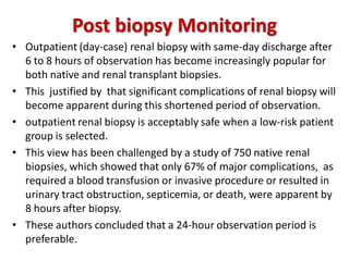 Post biopsy Monitoring
• Outpatient (day-case) renal biopsy with same-day discharge after
6 to 8 hours of observation has become increasingly popular for
both native and renal transplant biopsies.
• This justified by that significant complications of renal biopsy will
become apparent during this shortened period of observation.
• outpatient renal biopsy is acceptably safe when a low-risk patient
group is selected.
• This view has been challenged by a study of 750 native renal
biopsies, which showed that only 67% of major complications, as
required a blood transfusion or invasive procedure or resulted in
urinary tract obstruction, septicemia, or death, were apparent by
8 hours after biopsy.
• These authors concluded that a 24-hour observation period is
preferable.
 