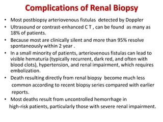 Complications of Renal Biopsy
• Most postbiopsy arteriovenous fistulas detected by Doppler
• Ultrasound or contrast-enhanced C T , can be found as many as
18% of patients.
• Because most are clinically silent and more than 95% resolve
spontaneously within 2 year .
• In a small minority of patients, arteriovenous fistulas can lead to
visible hematuria (typically recurrent, dark red, and often with
blood clots), hypertension, and renal impairment, which requires
embolization.
• Death resulting directly from renal biopsy become much less
common according to recent biopsy series compared with earlier
reports.
• Most deaths result from uncontrolled hemorrhage in
high-risk patients, particularly those with severe renal impairment.
 