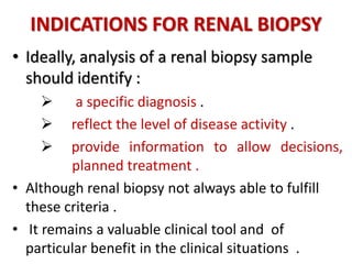 INDICATIONS FOR RENAL BIOPSY
• Ideally, analysis of a renal biopsy sample
should identify :
 a specific diagnosis .
 reflect the level of disease activity .
 provide information to allow decisions,
. planned treatment .
• Although renal biopsy not always able to fulfill
these criteria .
• It remains a valuable clinical tool and of
particular benefit in the clinical situations .
 
