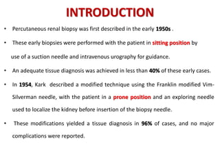INTRODUCTION
• Percutaneous renal biopsy was first described in the early 1950s .
• These early biopsies were performed with the patient in sitting position by
use of a suction needle and intravenous urography for guidance.
• An adequate tissue diagnosis was achieved in less than 40% of these early cases.
• In 1954, Kark described a modified technique using the Franklin modified Vim-
Silverman needle, with the patient in a prone position and an exploring needle
used to localize the kidney before insertion of the biopsy needle.
• These modifications yielded a tissue diagnosis in 96% of cases, and no major
complications were reported.
 