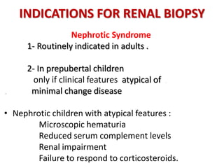INDICATIONS FOR RENAL BIOPSY
Nephrotic Syndrome
1- Routinely indicated in adults .
2- In prepubertal children
only if clinical features atypical of .
. minimal change disease
• Nephrotic children with atypical features :
Microscopic hematuria
Reduced serum complement levels
Renal impairment
Failure to respond to corticosteroids.
 
