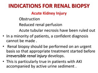 INDICATIONS FOR RENAL BIOPSY
Acute Kidney Injury
Obstruction
Reduced renal perfusion
Acute tubular necrosis have been ruled out
• In a minority of patients, a confident diagnosis
cannot be made .
• Renal biopsy should be performed on an urgent
basis so that appropriate treatment started before
irreversible renal injury develops.
• This is particularly true in patients with AKI
accompanied by active urine sediment .
 