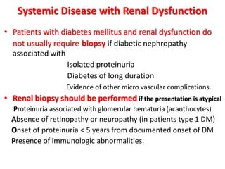 Systemic Disease with Renal Dysfunction
• Patients with diabetes mellitus and renal dysfunction do
not usually require biopsy if diabetic nephropathy
associated with
Isolated proteinuria
Diabetes of long duration
Evidence of other micro vascular complications.
• Renal biopsy should be performed if the presentation is atypical
Proteinuria associated with glomerular hematuria (acanthocytes)
Absence of retinopathy or neuropathy (in patients type 1 DM)
Onset of proteinuria < 5 years from documented onset of DM
Presence of immunologic abnormalities.
 