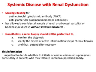 Systemic Disease with Renal Dysfunction
• Serologic testing for
antineutrophil cytoplasmic antibody (ANCA)
anti–glomerular basement membrane antibodies
• has allowed a confident diagnosis of renal small-vessel vasculitis or
Goodpasture disease without invasive measures .
• Nonetheless, a renal biopsy should still be performed to
a. confirm the diagnosis
b. clarify the extent of active inflammation versus chronic fibrosis
c. and thus potential for recovery
This information
important to decide whether to initiate or continue immunosuppressives
particularly in patients who may tolerate immunosuppression poorly.
 