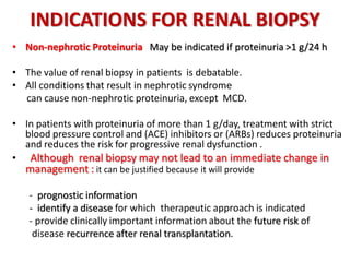 INDICATIONS FOR RENAL BIOPSY
• Non-nephrotic Proteinuria May be indicated if proteinuria >1 g/24 h
• The value of renal biopsy in patients is debatable.
• All conditions that result in nephrotic syndrome
can cause non-nephrotic proteinuria, except MCD.
• In patients with proteinuria of more than 1 g/day, treatment with strict
blood pressure control and (ACE) inhibitors or (ARBs) reduces proteinuria
and reduces the risk for progressive renal dysfunction .
• Although renal biopsy may not lead to an immediate change in
management : it can be justified because it will provide
- prognostic information
- identify a disease for which therapeutic approach is indicated
- provide clinically important information about the future risk of .
.disease recurrence after renal transplantation.
 