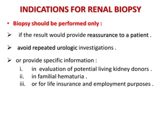 INDICATIONS FOR RENAL BIOPSY
• Biopsy should be performed only :
 if the result would provide reassurance to a patient .
 avoid repeated urologic investigations .
 or provide specific information :
i. in evaluation of potential living kidney donors .
ii. in familial hematuria .
iii. or for life insurance and employment purposes .
 