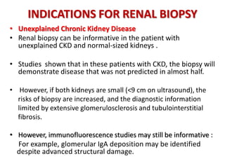 INDICATIONS FOR RENAL BIOPSY
• Unexplained Chronic Kidney Disease
• Renal biopsy can be informative in the patient with
unexplained CKD and normal-sized kidneys .
• Studies shown that in these patients with CKD, the biopsy will
demonstrate disease that was not predicted in almost half.
• However, if both kidneys are small (<9 cm on ultrasound), the
risks of biopsy are increased, and the diagnostic information.
limited by extensive glomerulosclerosis and tubulointerstitial
fibrosis.
• However, immunofluorescence studies may still be informative :
For example, glomerular IgA deposition may be identified . .
. despite advanced structural damage.
 