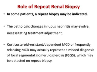 Role of Repeat Renal Biopsy
• In some patients, a repeat biopsy may be indicated.
• The pathologic changes in lupus nephritis may evolve,
necessitating treatment adjustment.
• Corticosteroid-resistant/dependent MCD or frequently
relapsing MCD may actually represent a missed diagnosis
of focal segmental glomerulosclerosis (FSGS), which may
be detected on repeat biopsy.
 