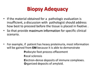 Biopsy Adequacy
• If the material obtained for a pathologic evaluation is
insufficient, a discussion with pathologist should address
how best to proceed before the tissue is placed in fixative .
• So that provide maximum information for specific clinical
scenario.
• For example, if patient has heavy proteinuria, most information
will be gained from EM because it is able to demonstrate
Podocyte foot process effacement
Focal sclerosis
Electron-dense deposits of immune complexes.
. Organized deposits of amyloid.
 