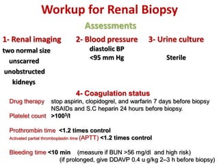 Workup for Renal Biopsy
Assessments
1- Renal imaging
two normal size
unscarred
unobstructed
kidneys
2- Blood pressure
diastolic BP
<95 mm Hg
3- Urine culture
Sterile
4- Coagulation status
Drug therapy stop aspirin, clopidogrel, and warfarin 7 days before biopsy
NSAIDs and S.C heparin 24 hours before biopsy.
Platelet count >1003/l
Prothrombin time <1.2 times control
Activated partial thromboplastin time (APTT) <1.2 times control
Bleeding time <10 min (measure if BUN >56 mg/dl and high risk)
(if prolonged, give DDAVP 0.4 u g/kg 2–3 h before biopsy)
 