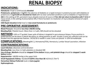RENAL BIOPSY
INDICATIONS-
Hematuria- If s.cr is continuously elevated
Proteinuria- proteinuria > 3 g/d in the absence of diabetes or a rapid increase in proteinuria even with diabetes or
proteinuria < 3 g/d with an elevated Scr level with no clear comorbid conditions such as diabetes or hypertension
AKI-In the setting of ATI, persistent injury despite reversal of cause or if Scr did not return to baseline with 7-14 d of
injury onset; in the setting of presumptive AIN, if there has been no resolution of injury despite removal of culprit
medication
CKD-Rapid elevation in Scr level or new-onset hematuria or proteinuria
PRE-OPERATIVE ASSESSMENT-
Blood Pressure- Should be less than 140/90 mmhg
Bleeding Risk- Platelet Count- More than 1.2 Lakh; INR should not be elevated
METHOD-USG or CT guided, lower pole of kidney is targeted in percutaneous biopsy. Prone position is
preferred but can be done in lateral decubitus or sitting position as well. Usually 2 cores are sufficient and can be
divided into the appropriate fixatives. 14/16/18 G needle is used. Cores are placed in 10% formaldehyde.
COMPLICATIONS-Bleeding(M.C.), Hematoma(75%), Hematuria, Lumbar Vessel Laceration, Infection
CONTRAINDICATIONS-
Local Infection- Absolute contraindication
Bleeding Risk- Less than 1.2 lakh platelets or elevated INR
Use of drugs- Warfarin should be stopped 72 hrs before biopsy, anti platelet drugs should be stopped 1 week
before biopsy
Hypertension- 140/90 mmhg is the upper limit.
Small Hypoplastic Kidney- Avoided if eGFR is less than 30 ml/min/1.73m^2
Horseshoe Kidney-Preferred route is trans-jugular
Hydronephrosis
 
