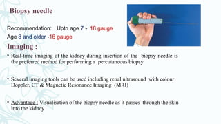 Biopsy needle
Recommendation: Upto age 7 - 18 gauge
Age 8 and older -16 gauge
Imaging :
• Real-time imaging of the kidney during insertion of the biopsy needle is
the preferred method for performing a percutaneous biopsy
• Several imaging tools can be used including renal ultrasound with colour
Doppler, CT & Magnetic Resonance Imaging (MRI)
• Advantage : Visualisation of the biopsy needle as it passes through the skin
into the kidney
 