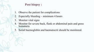 Post biopsy :
1. Observe the patient for complications
2. Especially bleeding – minimum 4 hours
3. Monitor vital signs
4. Monitor for severe back, flank or abdominal pain and gross
hematuria
5. Serial haemoglobin and haematocrit should be monitored.
 
