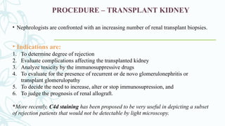 PROCEDURE – TRANSPLANT KIDNEY
• Nephrologists are confronted with an increasing number of renal transplant biopsies.
• Indications are:
1. To determine degree of rejection
2. Evaluate complications affecting the transplanted kidney
3. Analyze toxicity by the immunosuppressive drugs
4. To evaluate for the presence of recurrent or de novo glomerulonephritis or
transplant glomerulopathy
5. To decide the need to increase, alter or stop immunosupression, and
6. To judge the prognosis of renal allograft.
*More recently, C4d staining has been proposed to be very useful in depicting a subset
of rejection patients that would not be detectable by light microscopy.
 