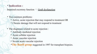 • Indication :
Impaired excretory function  Graft dysfunction
• Two common problems:
• Active, acute rejection that may respond to treatment OR
• Chronic damage that will not respond to treatment
• The diagnoses related to acute rejection :
• Antibody-mediated rejection
• Acute cellular rejection
• Acute vascular rejection
• Severe acute vascular rejection
*The Banff group suggested in 1997 for transplant biopsies.
 