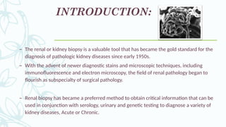 INTRODUCTION:
– The renal or kidney biopsy is a valuable tool that has became the gold standard for the
diagnosis of pathologic kidney diseases since early 1950s.
– With the advent of newer diagnostic stains and microscopic techniques, including
immunofluorescence and electron microscopy, the field of renal pathology began to
flourish as subspecialty of surgical pathology.
– Renal biopsy has became a preferred method to obtain critical information that can be
used in conjunction with serology, urinary and genetic testing to diagnose a variety of
kidney diseases, Acute or Chronic.
 