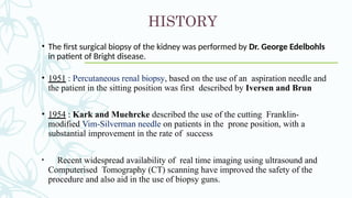HISTORY
• The first surgical biopsy of the kidney was performed by Dr. George Edelbohls
in patient of Bright disease.
• 1951 : Percutaneous renal biopsy, based on the use of an aspiration needle and
the patient in the sitting position was first described by Iversen and Brun
• 1954 : Kark and Muehrcke described the use of the cutting Franklin-
modified Vim-Silverman needle on patients in the prone position, with a
substantial improvement in the rate of success
• Recent widespread availability of real time imaging using ultrasound and
Computerised Tomography (CT) scanning have improved the safety of the
procedure and also aid in the use of biopsy guns.
 