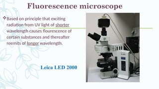 Based on principle that exciting
radiation from UV light of shorter
wavelength causes flourescence of
certain substances and thereafter
reemits of longer wavelength.
Fluorescence microscope
Leica LED 2000
 