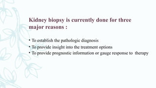 Kidney biopsy is currently done for three
major reasons :
• To establish the pathologic diagnosis
• To provide insight into the treatment options
• To provide prognostic information or gauge response to therapy
 