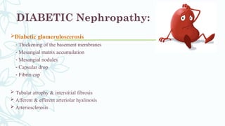 DIABETIC Nephropathy:
Diabetic glomeruloscerosis
- Thickening of the basement membranes
- Mesangial matrix accumulation
- Mesangial nodules
- Capsular drop
- Fibrin cap
 Tubular atrophy & interstitial fibrosis
 Afferent & efferent arteriolar hyalinosis
 Arteriosclerosis
 
