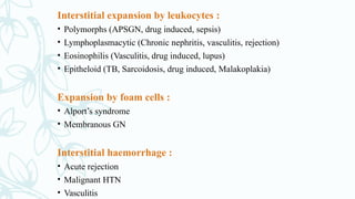 Interstitial expansion by leukocytes :
• Polymorphs (APSGN, drug induced, sepsis)
• Lymphoplasmacytic (Chronic nephritis, vasculitis, rejection)
• Eosinophilis (Vasculitis, drug induced, lupus)
• Epitheloid (TB, Sarcoidosis, drug induced, Malakoplakia)
Expansion by foam cells :
• Alport’s syndrome
• Membranous GN
Interstitial haemorrhage :
• Acute rejection
• Malignant HTN
• Vasculitis
 