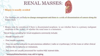 RENAL MASSES:
• Biopsy is usually avoided
• The ﬁndings are unlikely to change management and there is a risk of dissemination of cancer along the
biopsy track
• Biopsy may be considered if there is disseminated neoplasia to see whether there is a primary malignant
neoplasm in the kidney, or whether the renal mass is a metastasis.
*Renal tissue sampling for renal neoplasms commonly include:
– Needle biopsies and
– Fine needle aspirates.
– They are performed prior to percutaneous ablation ( radio or cryotherapy ) of the mass or other clinical
entities like lymphoma or metastasis.
– The cores are usually processed for routine H&E stained slide.
– *Immunohistochemistry may aid in typing.
 