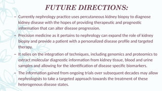 FUTURE DIRECTIONS:
– Currently nephrology practice uses percutaneous kidney biopsy to diagnose
kidney disease with the hopes of providing therapeutic and prognostic
information that can alter disease progression.
– Precision medicine as it pertains to nephrology can expand the role of kidney
biopsy and provide a patient with a personalized disease profile and targeted
therapy.
– It relies on the integration of techniques, including genomics and proteomics to
extract molecular diagnostic information from kidney tissue, blood and urine
samples and allowing for the identification of disease specific biomarkers.
– The information gained from ongoing trials over subsequent decades may allow
nephrologists to take a targeted approach towards the treatment of these
heterogenous disease states.
 