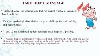 TAKE HOME MESSAGE
• Kidney biopsy is an indispensable tool for current practice of evidence-
based medicine
• The clinicopathological correlation is a great challenge for both pathologists
and nephrologists
• LM, IF, and EM should be done routinely in all biopsies if possible.
• Kidney biopsy, appropriately processed and interpreted, will yield the correct
clinicopathological diagnosis, leading to the appropriate therapeutic strategy while,
at the same time, providing key prognostic information
 