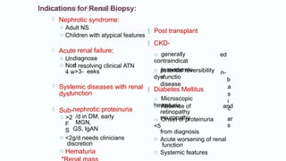 Indications for Renal Biopsy:
diagnose
d
n resolving clinical ATN
>3- eeks
emic diseases with renal
unction
nephrotic proteinuria
/d in DM, early
MGN,
GS, IgAN
 Nephrotic syndrome:
o Adult NS
o Children with atypical features
 Acut
o Un
o No
4 w
 Syst
dysf
 Sub-
o >2
F
S
o <2g/d needs clinicians
discretion
o Hematuria
 CKD-
e renal failure:
o generally
contraindicat
o In moderate
dysfunctio
 Post transplant
ed
n-
b
a
s
i
c
potential reversibility
a
disease
 Diabetes Mellitus
o Microscopic
hematuria
o Absence of
retinopathy
neuropathy
o Onset of proteinuria
<5
and
ar
s
from diagnosis
o Acute worsening of renal
function
o Systemic features
 