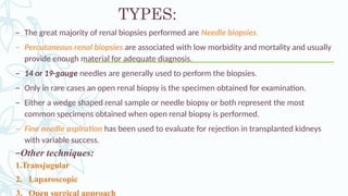 TYPES:
– The great majority of renal biopsies performed are Needle biopsies.
– Percutaneous renal biopsies are associated with low morbidity and mortality and usually
provide enough material for adequate diagnosis.
– 14 or 19-gauge needles are generally used to perform the biopsies.
– Only in rare cases an open renal biopsy is the specimen obtained for examination.
– Either a wedge shaped renal sample or needle biopsy or both represent the most
common specimens obtained when open renal biopsy is performed.
– Fine needle aspiration has been used to evaluate for rejection in transplanted kidneys
with variable success.
–Other techniques:
1.Transjugular
2. Laparoscopic
3. Open surgical approach
 