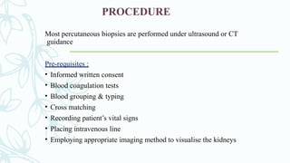 PROCEDURE
Most percutaneous biopsies are performed under ultrasound or CT
guidance
Pre-requisites :
• Informed written consent
• Blood coagulation tests
• Blood grouping & typing
• Cross matching
• Recording patient’s vital signs
• Placing intravenous line
• Employing appropriate imaging method to visualise the kidneys
 