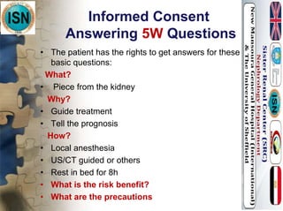 Informed Consent
Answering 5W Questions
• The patient has the rights to get answers for these
basic questions:
What?
• Piece from the kidney
Why?
• Guide treatment
• Tell the prognosis
How?
• Local anesthesia
• US/CT guided or others
• Rest in bed for 8h
• What is the risk benefit?
• What are the precautions
 