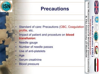 Precautions
• Standard of care: Precautions (CBC, Coagulation
profile, etc.
• Impact of patient and procedure on blood
transfusion:
• Needle gauge
• Number of needle passes
• Use of anti-platelets
• Age
• Serum creatinine
• Blood pressure
 