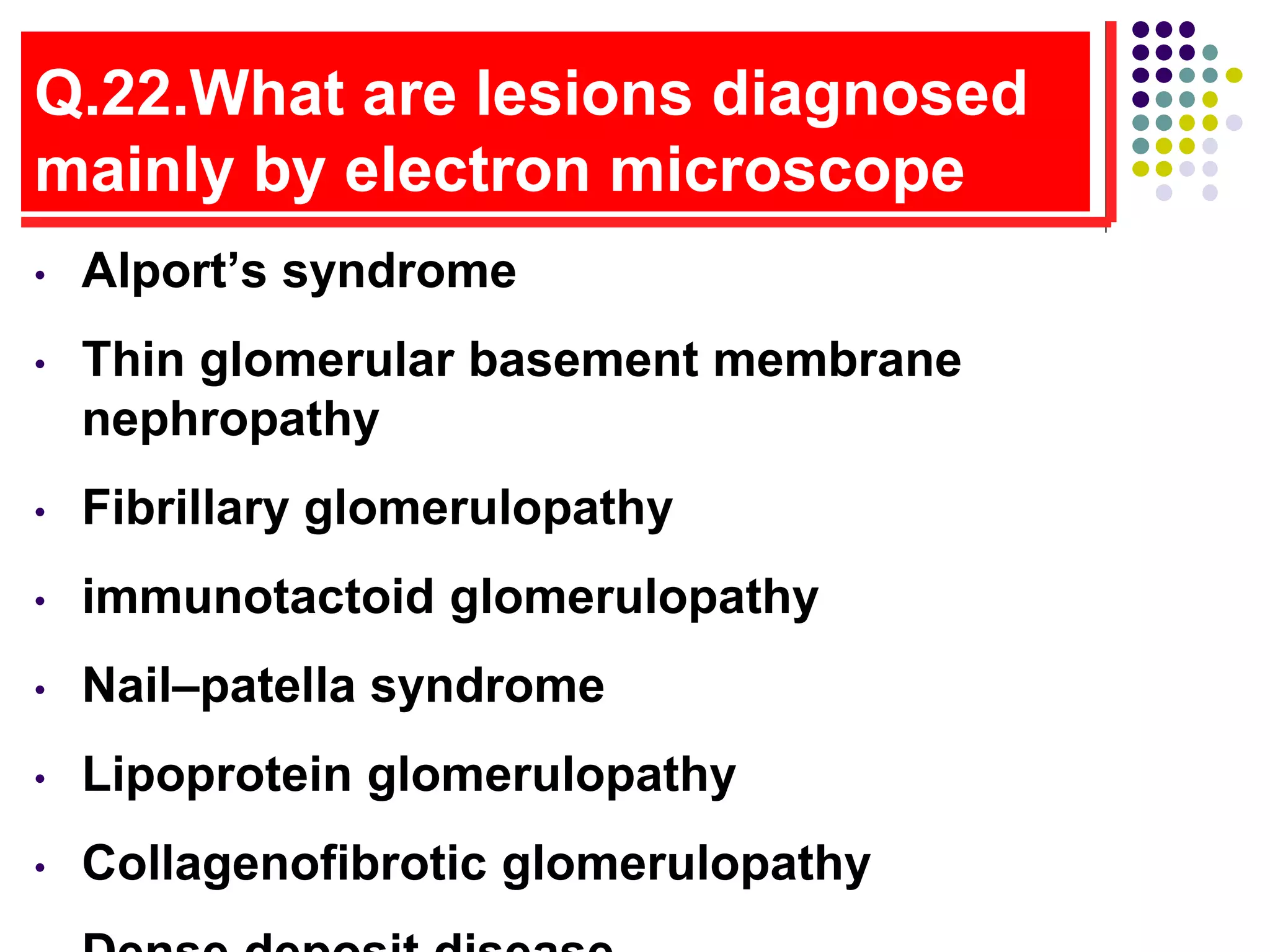 Q.22.What are lesions diagnosed
mainly by electron microscope
• Alport’s syndrome
• Thin glomerular basement membrane
nephropathy
• Fibrillary glomerulopathy
• immunotactoid glomerulopathy
• Nail–patella syndrome
• Lipoprotein glomerulopathy
• Collagenofibrotic glomerulopathy
 