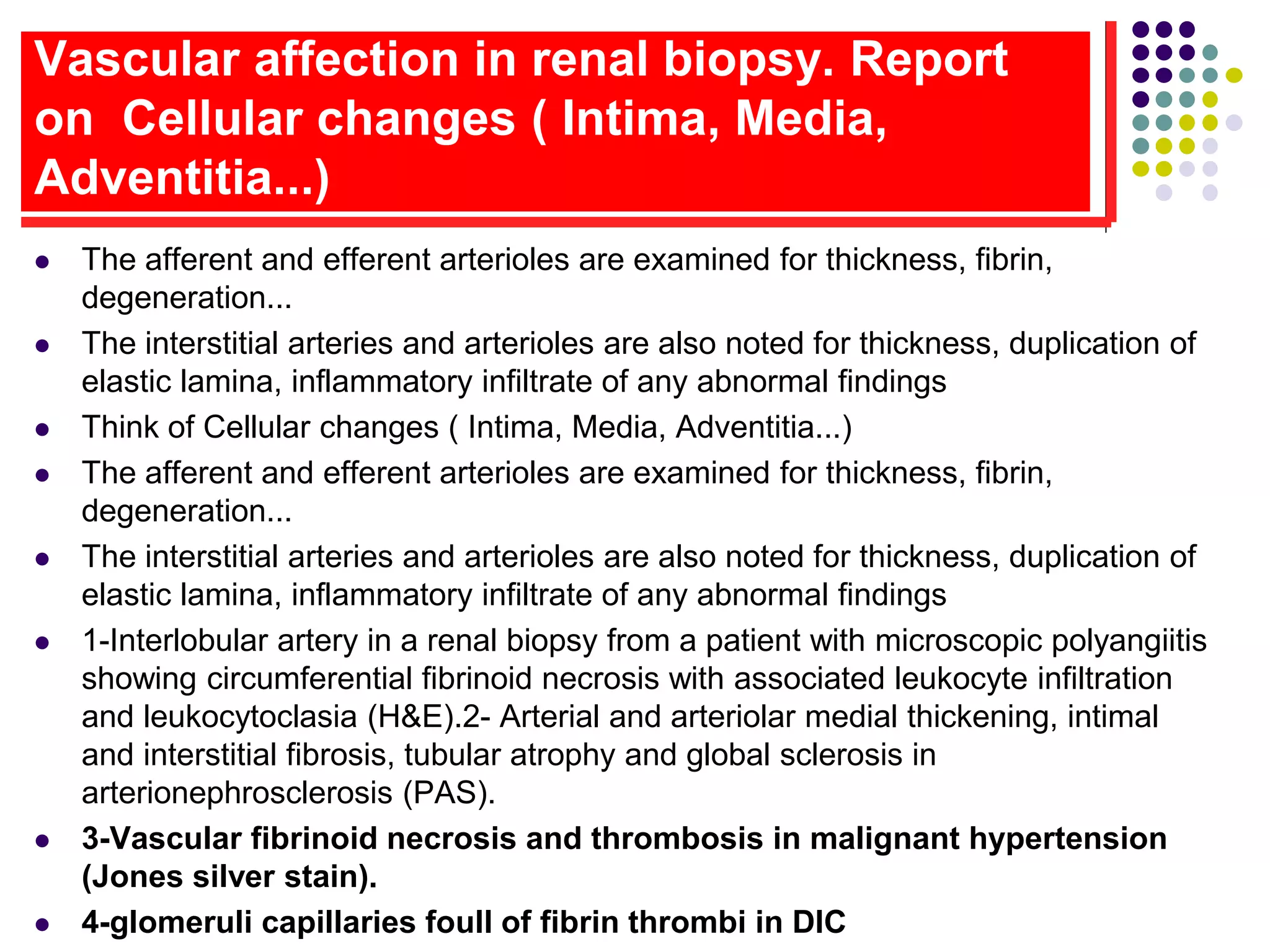 Vascular affection in renal biopsy. Report
on Cellular changes ( Intima, Media,
Adventitia...)
 The afferent and efferent arterioles are examined for thickness, fibrin,
degeneration...
 The interstitial arteries and arterioles are also noted for thickness, duplication of
elastic lamina, inflammatory infiltrate of any abnormal findings
 Think of Cellular changes ( Intima, Media, Adventitia...)
 The afferent and efferent arterioles are examined for thickness, fibrin,
degeneration...
 The interstitial arteries and arterioles are also noted for thickness, duplication of
elastic lamina, inflammatory infiltrate of any abnormal findings
 1-Interlobular artery in a renal biopsy from a patient with microscopic polyangiitis
showing circumferential fibrinoid necrosis with associated leukocyte infiltration
and leukocytoclasia (H&E).2- Arterial and arteriolar medial thickening, intimal
and interstitial fibrosis, tubular atrophy and global sclerosis in
arterionephrosclerosis (PAS).
 3-Vascular fibrinoid necrosis and thrombosis in malignant hypertension
(Jones silver stain).
 4-glomeruli capillaries foull of fibrin thrombi in DIC
 