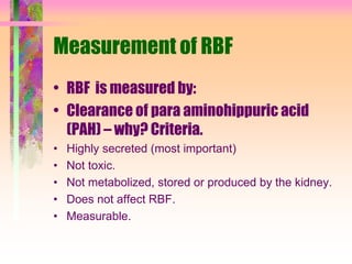 Measurement of RBF
• RBF is measured by:
• Clearance of para aminohippuric acid
(PAH) – why? Criteria.
• Highly secreted (most important)
• Not toxic.
• Not metabolized, stored or produced by the kidney.
• Does not affect RBF.
• Measurable.
 